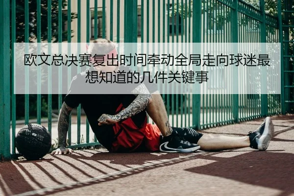 欧文总决赛复出时间牵动全局走向球迷最想知道的几件关键事