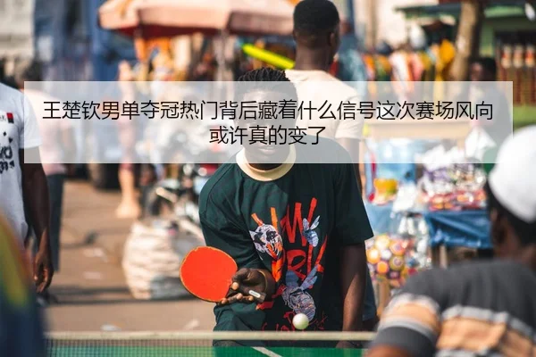 王楚钦男单夺冠热门背后藏着什么信号这次赛场风向或许真的变了